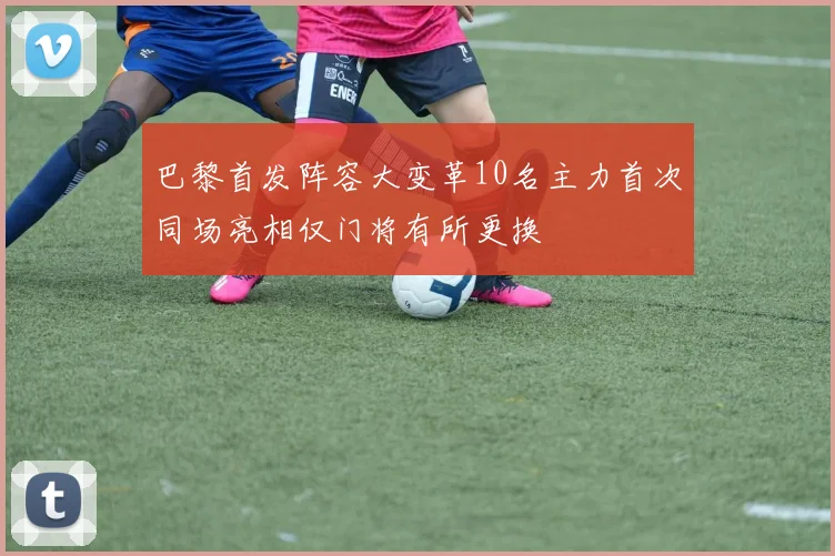 巴黎首发阵容大变革10名主力首次同场亮相仅门将有所更换