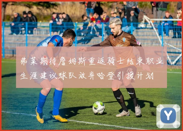 弗莱期待詹姆斯重返骑士结束职业生涯建议球队放弃哈登引援计划