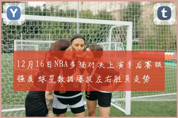 12月16日NBA多场对决上演季后赛级强度 球星数据爆发左右胜负走势