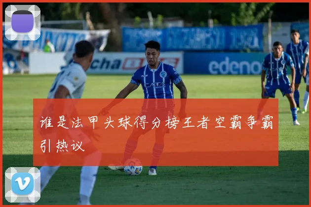 谁是法甲头球得分榜王者空霸争霸引热议